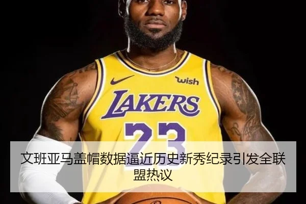 文班亚马盖帽数据逼近历史新秀纪录引发全联盟热议
