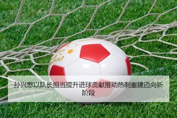 孙兴慜以队长担当提升进球贡献推动热刺重建迈向新阶段