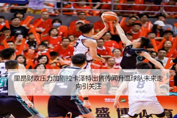 里昂财政压力加剧拉卡泽特出售传闻升温球队未来走向引关注