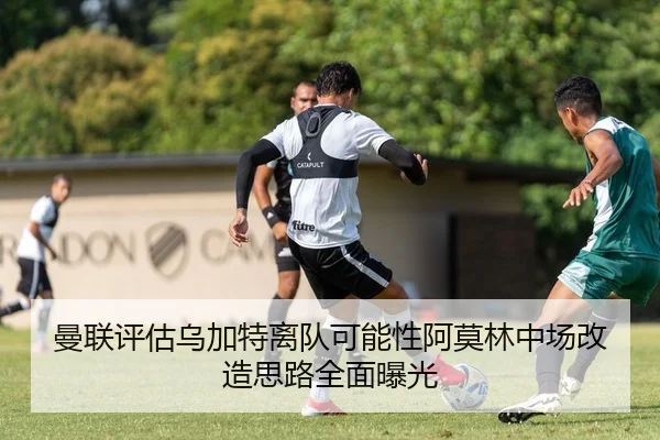 曼联评估乌加特离队可能性阿莫林中场改造思路全面曝光