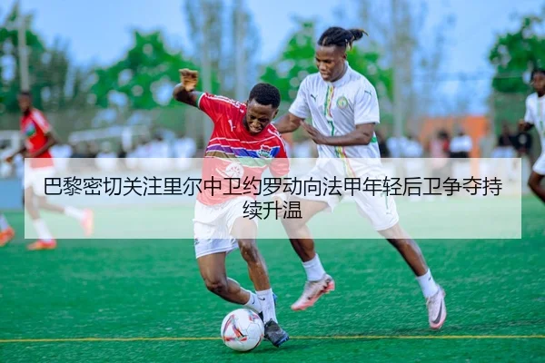 巴黎密切关注里尔中卫约罗动向法甲年轻后卫争夺持续升温